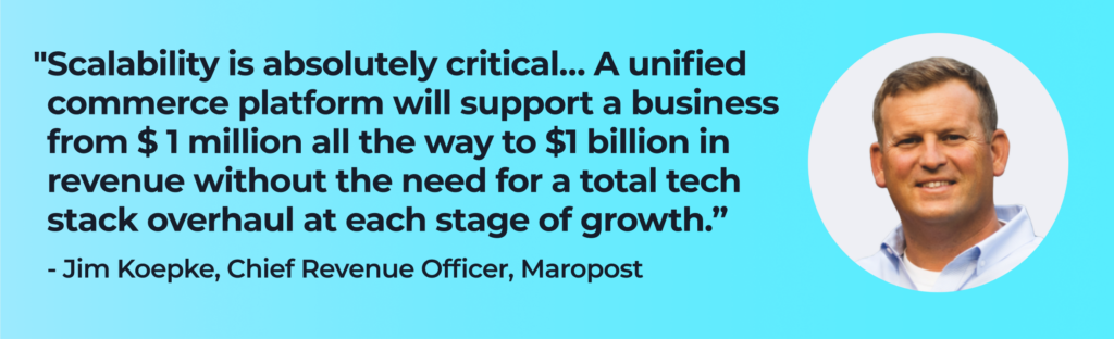 Jim Koepke says, "Scalability is absolutely critical… A unified commerce platform will support a business from $ 1 million all the way to $1 billion in revenue without the need for a total tech stack overhaul at each stage of growth.” 