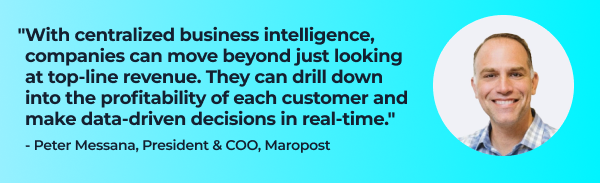 Quote from Peter Messana, President & COO, Maropost:

"With centralized business intelligence, companies can move beyond just looking at top-line revenue. They can drill down into the profitability of each customer…and make data-driven decisions in real time."  