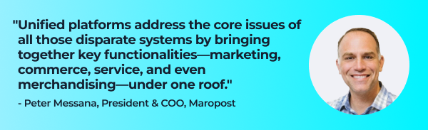 Quote from Peter Messana, President & COO, Maropost:
"Unified platforms address the core issues of all those disparate systems by bringing together key functionalities—marketing, commerce, service, and even merchandising—under one roof."  