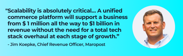 Quote from Jim Koepke, Chief Revenue Officer, Maropost:

"Scalability is absolutely critical… A unified commerce platform will support a business all the way from $ 1 million to $1 billion in revenue without requiring a total tech stack overhaul at each stage of growth." 